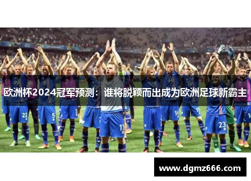 欧洲杯2024冠军预测：谁将脱颖而出成为欧洲足球新霸主