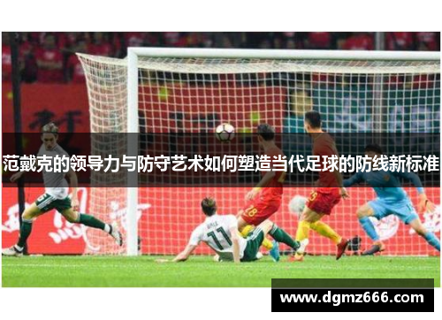 范戴克的领导力与防守艺术如何塑造当代足球的防线新标准